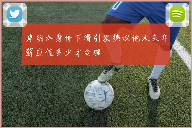 库明加身价下滑引发热议他未来年薪应值多少才合理